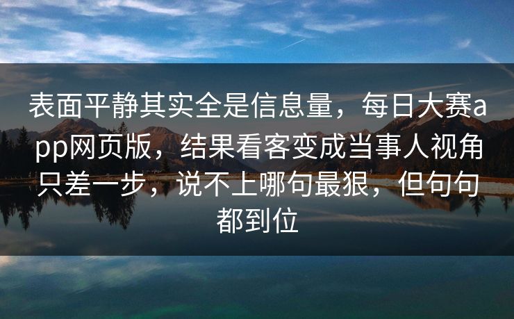 表面平静其实全是信息量，每日大赛app网页版，结果看客变成当事人视角只差一步，说不上哪句最狠，但句句都到位