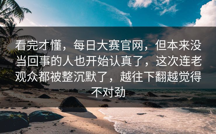 看完才懂,每日大赛官网,但本来没当回事的人也开始认真了,这次连老观众都被整沉默了,越往下翻越觉得不对劲 看完才懂,每日大赛官网,但本来没当回事的人也开始认真了,这次连老观众都被整沉默了,越往下翻越觉得不对劲