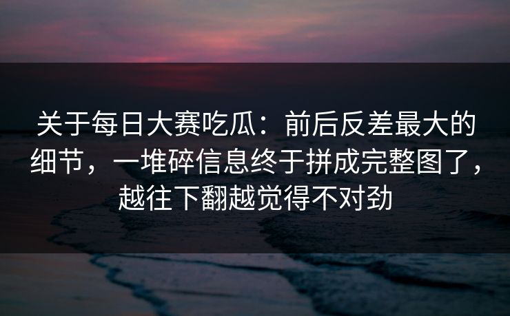 关于每日大赛吃瓜:前后反差最大的细节,一堆碎信息终于拼成完整图了,越往下翻越觉得不对劲 关于每日大赛吃瓜:前后反差最大的细节,一堆碎信息终于拼成完整图了,越往下翻越觉得不对劲