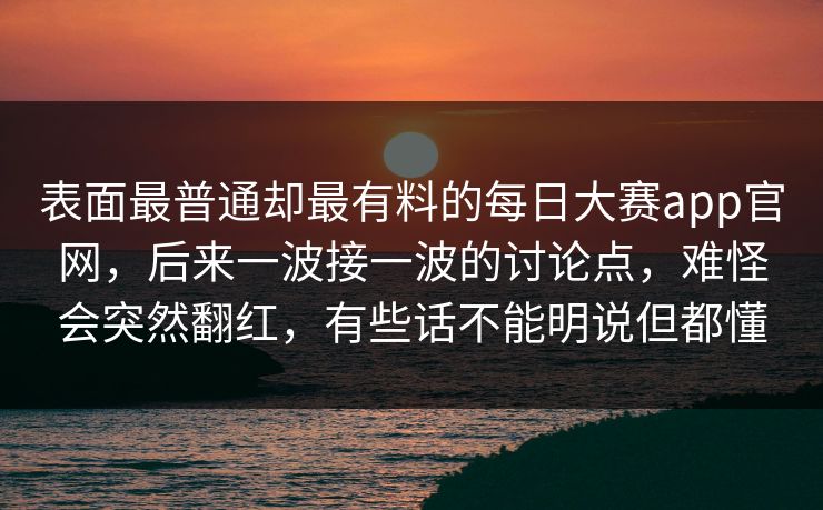 表面最普通却最有料的每日大赛app官网，后来一波接一波的讨论点，难怪会突然翻红，有些话不能明说但都懂