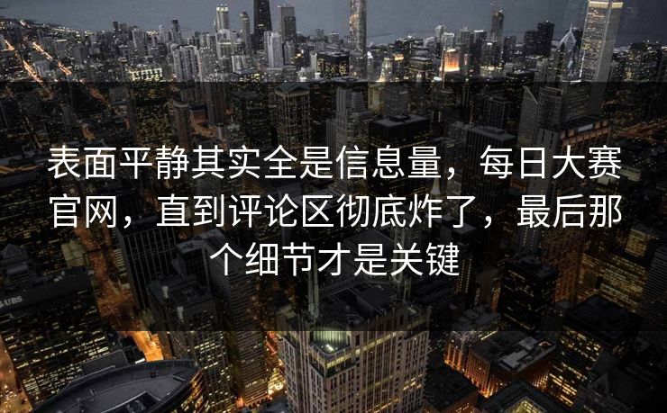 表面平静其实全是信息量,每日大赛官网,直到评论区彻底炸了,最后那个细节才是关键 表面平静其实全是信息量,每日大赛官网,直到评论区彻底炸了,最后那个细节才是关键