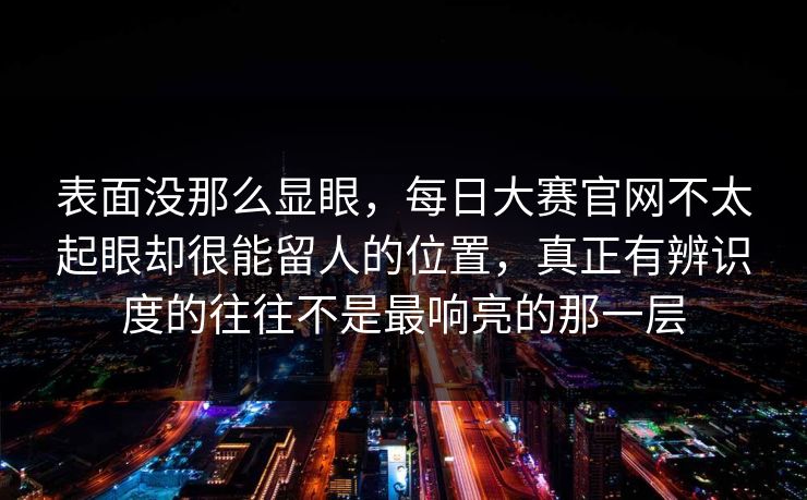 表面没那么显眼，每日大赛官网不太起眼却很能留人的位置，真正有辨识度的往往不是最响亮的那一层