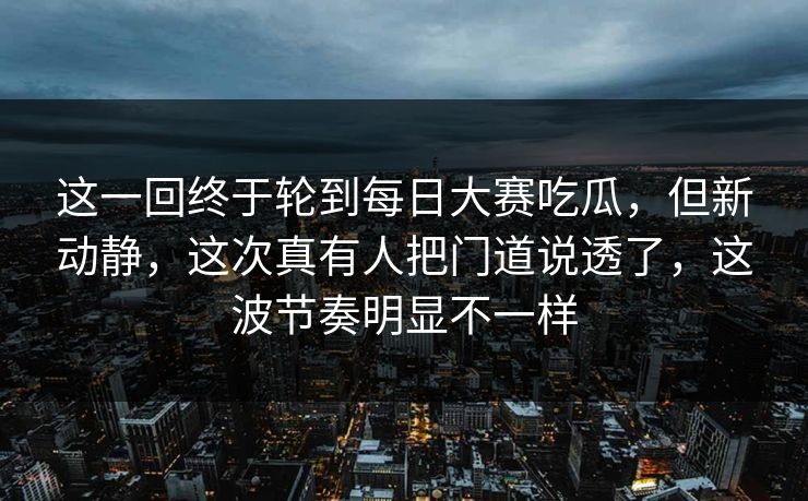 这一回终于轮到每日大赛吃瓜，但新动静，这次真有人把门道说透了，这波节奏明显不一样