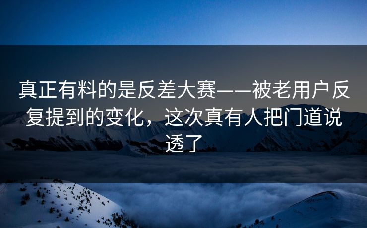 真正有料的是反差大赛——被老用户反复提到的变化，这次真有人把门道说透了