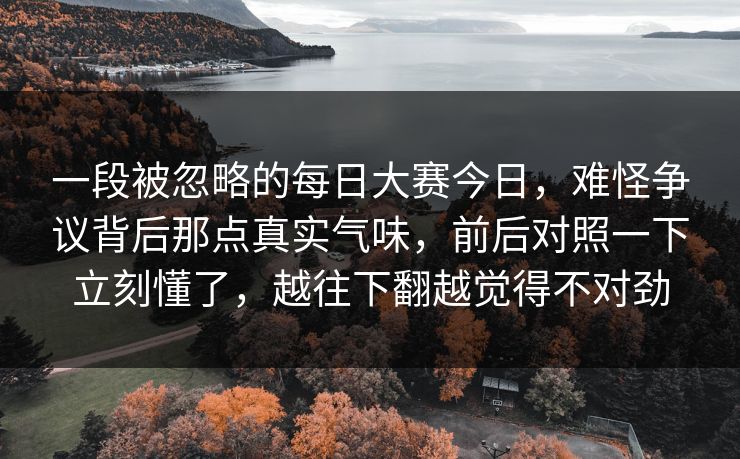 一段被忽略的每日大赛今日，难怪争议背后那点真实气味，前后对照一下立刻懂了，越往下翻越觉得不对劲