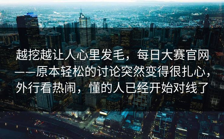 越挖越让人心里发毛，每日大赛官网——原本轻松的讨论突然变得很扎心，外行看热闹，懂的人已经开始对线了