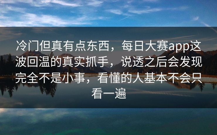 冷门但真有点东西，每日大赛app这波回温的真实抓手，说透之后会发现完全不是小事，看懂的人基本不会只看一遍